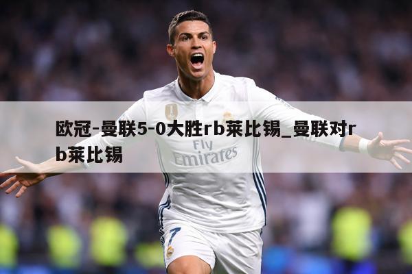 欧冠-曼联5-0大胜rb莱比锡_曼联对rb莱比锡