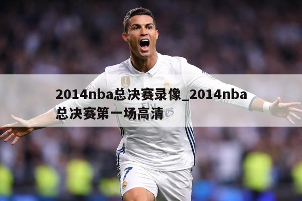 2014nba总决赛录像_2014nba总决赛第一场高清