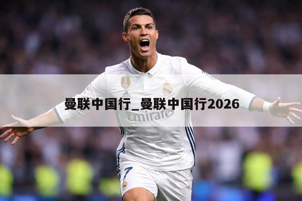 曼联中国行_曼联中国行2026