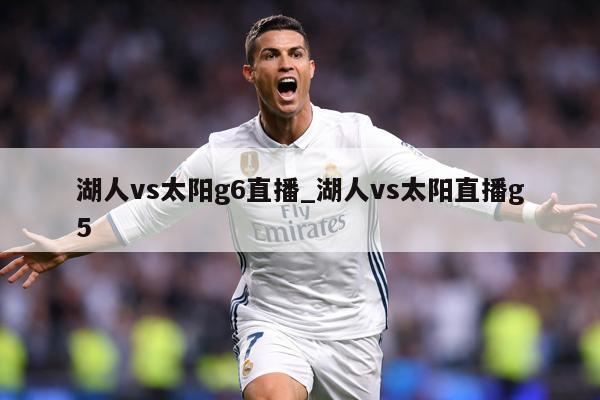 湖人vs太阳g6直播_湖人vs太阳直播g5