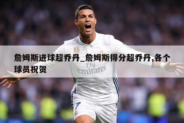 詹姆斯进球超乔丹_詹姆斯得分超乔丹,各个球员祝贺