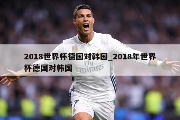 2018世界杯德国对韩国_2018年世界杯德国对韩国