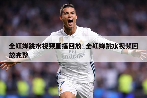 全红婵跳水视频直播回放_全红婵跳水视频回放完整