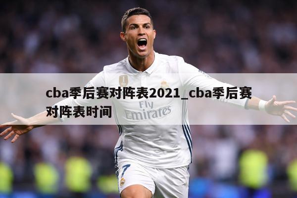 cba季后赛对阵表2021_cba季后赛对阵表时间